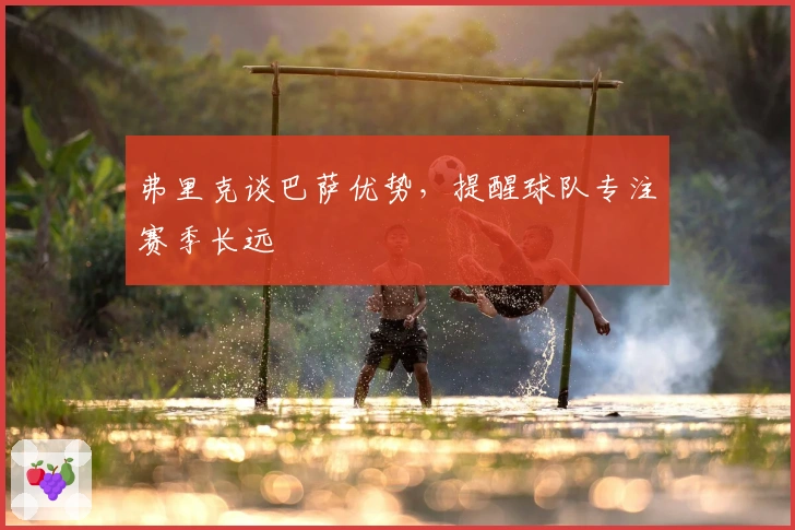 弗里克谈巴萨优势，提醒球队专注赛季长远