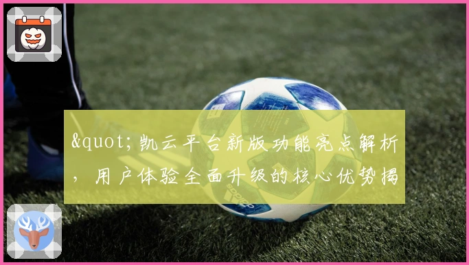 "凯云平台新版功能亮点解析，用户体验全面升级的核心优势揭示"