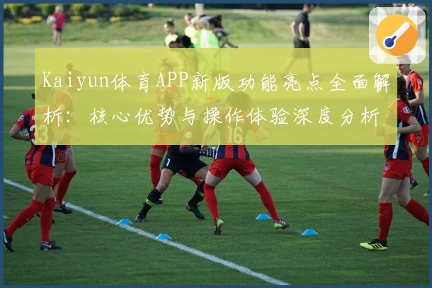 Kaiyun体育APP新版功能亮点全面解析：核心优势与操作体验深度分析