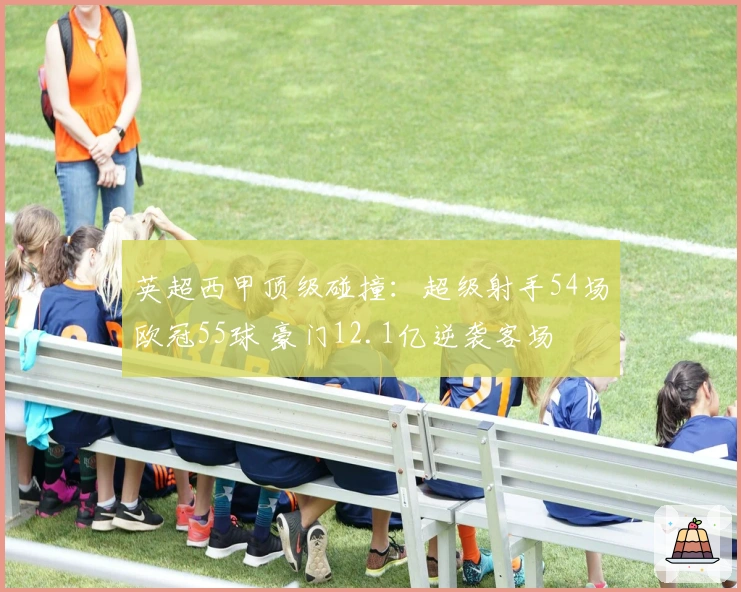 英超西甲顶级碰撞：超级射手54场欧冠55球 豪门12.1亿逆袭客场