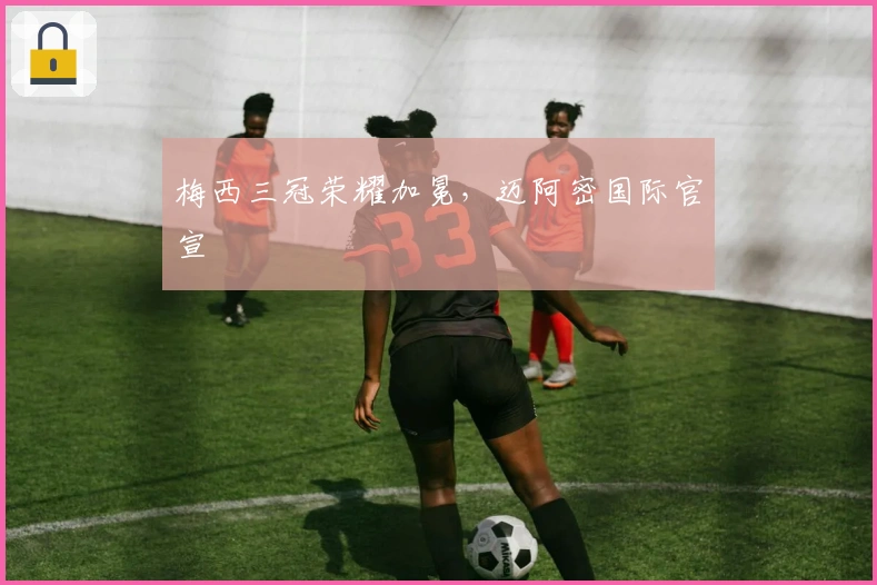 梅西三冠荣耀加冕，迈阿密国际官宣