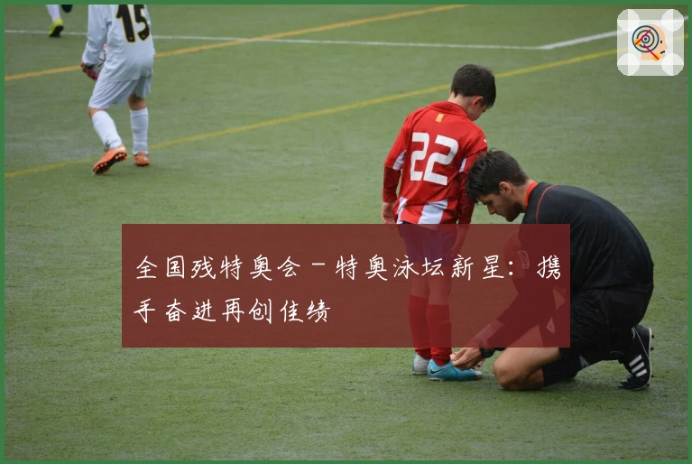 全国残特奥会 - 特奥泳坛新星：携手奋进再创佳绩